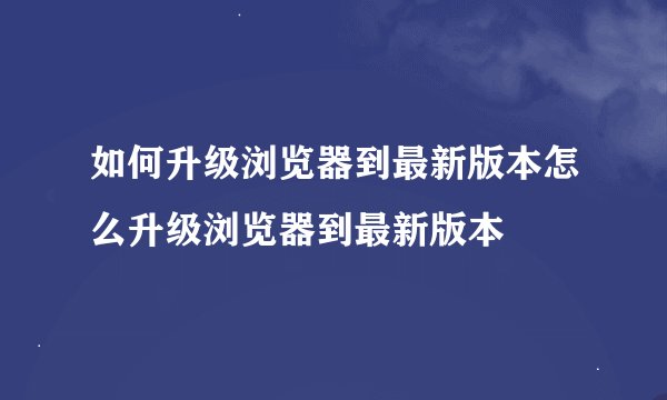 如何升级浏览器到最新版本怎么升级浏览器到最新版本