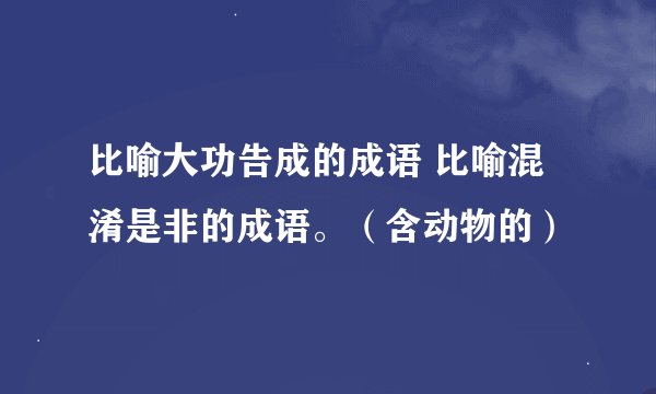 比喻大功告成的成语 比喻混淆是非的成语。（含动物的）