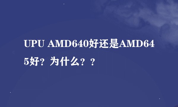 UPU AMD640好还是AMD645好？为什么？？