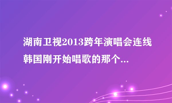 湖南卫视2013跨年演唱会连线韩国刚开始唱歌的那个女孩叫什么。