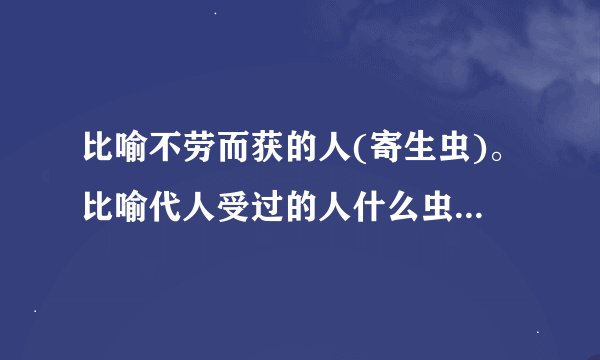 比喻不劳而获的人(寄生虫)。比喻代人受过的人什么虫？比喻外强中干的人什么虫？比喻不要脸皮的人什么虫