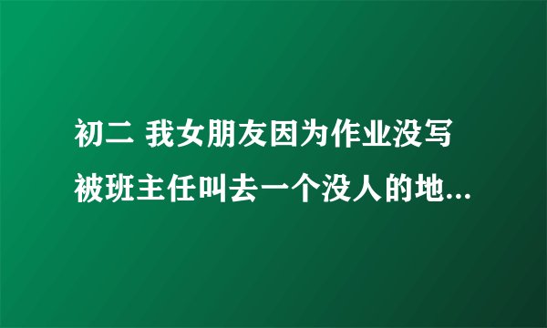 初二 我女朋友因为作业没写被班主任叫去一个没人的地方谈话，回来她告诉我班主任让跟她去开房，反正学习