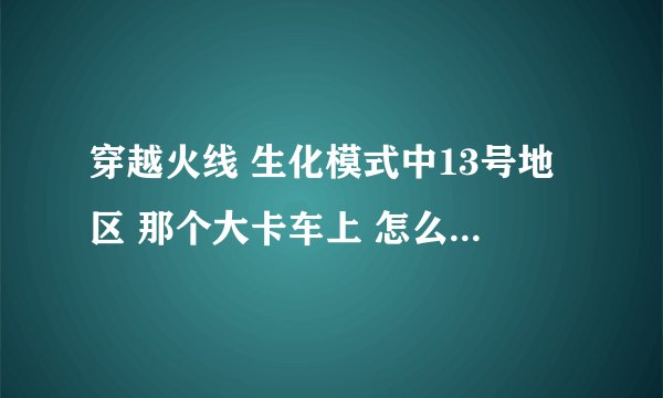 穿越火线 生化模式中13号地区 那个大卡车上 怎么卡BUG