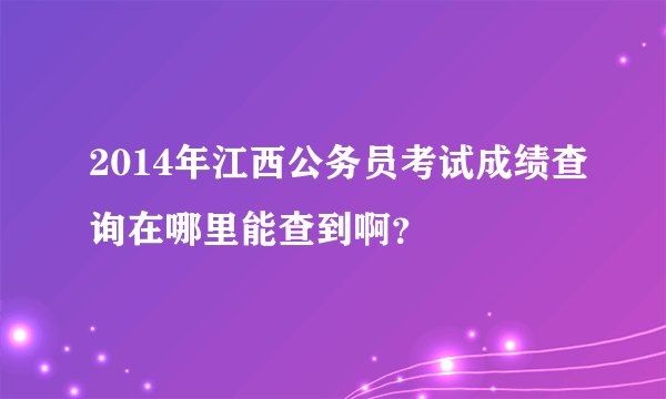 2014年江西公务员考试成绩查询在哪里能查到啊？