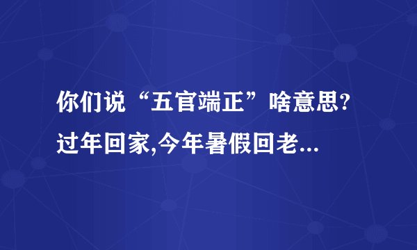你们说“五官端正”啥意思? 过年回家,今年暑假回老家都说我长的五官端 ...