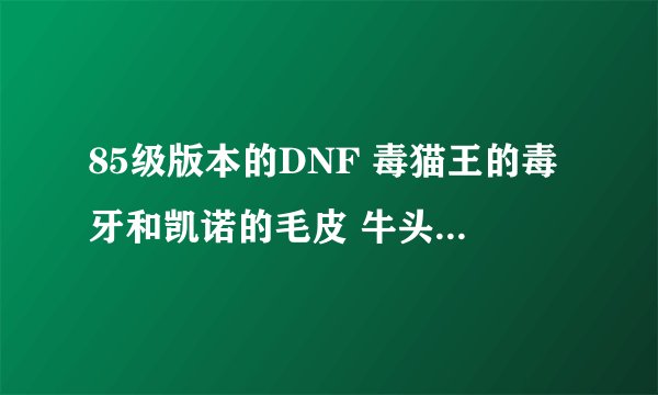 85级版本的DNF 毒猫王的毒牙和凯诺的毛皮 牛头怪的硬角有什么用