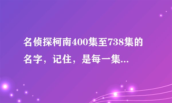 名侦探柯南400集至738集的名字,记住,是每一集的标题哦!谢啦!