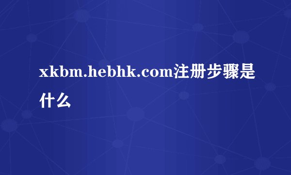 xkbm.hebhk.com注册步骤是什么