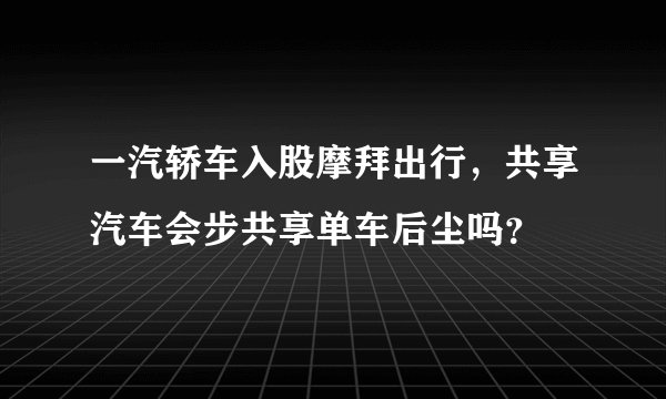 一汽轿车入股摩拜出行，共享汽车会步共享单车后尘吗？