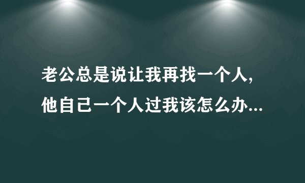 老公总是说让我再找一个人,他自己一个人过我该怎么办，我们结婚三年，头一年他对我还行，可自从吵架闹