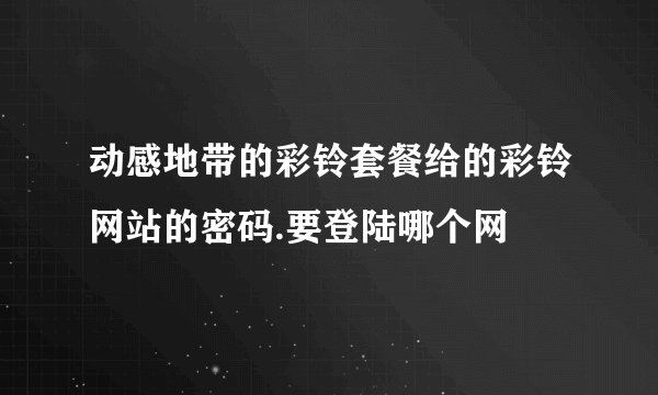 动感地带的彩铃套餐给的彩铃网站的密码.要登陆哪个网