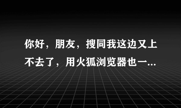 你好，朋友，搜同我这边又上不去了，用火狐浏览器也一样，请问你这边能上去吗？可以给我网址吗？