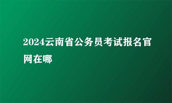 2024云南省公务员考试报名官网在哪