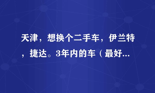 天津，想换个二手车，伊兰特，捷达。3年内的车（最好09年后）。多钱？有卖的吗？
