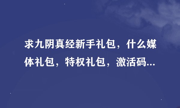 求九阴真经新手礼包，什么媒体礼包，特权礼包，激活码，8位数、13位数的都发过来！！