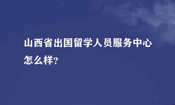 山西省出国留学人员服务中心怎么样？