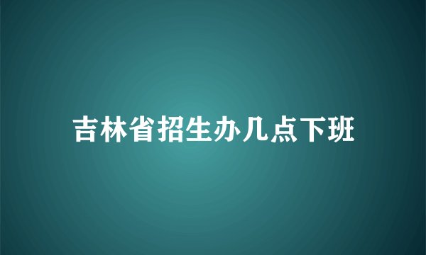 吉林省招生办几点下班
