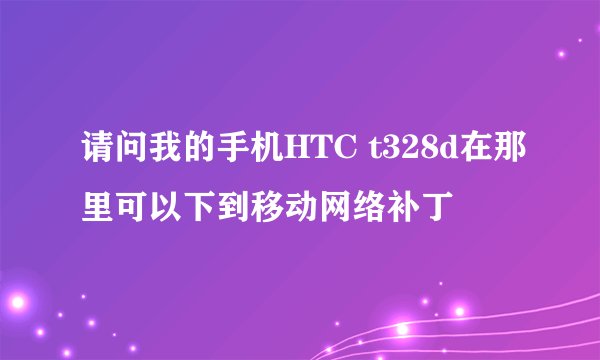 请问我的手机HTC t328d在那里可以下到移动网络补丁