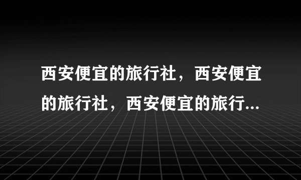 西安便宜的旅行社，西安便宜的旅行社，西安便宜的旅行社，西安康辉旅行社李家村部
