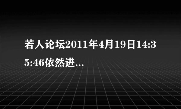 若人论坛2011年4月19日14:35:46依然进不去,为什么啊,我想进去啊,我要迅雷VIP,我要6位免费QQ啊,!!!