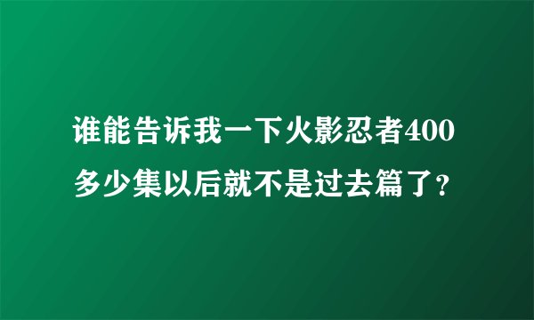 谁能告诉我一下火影忍者400多少集以后就不是过去篇了？
