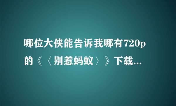 哪位大侠能告诉我哪有720p的《〈别惹蚂蚁〉》下载吗，最重要的是下载速度要快