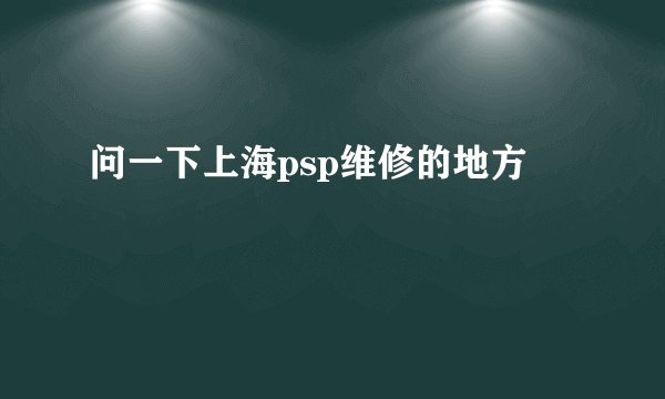 问一下上海psp维修的地方