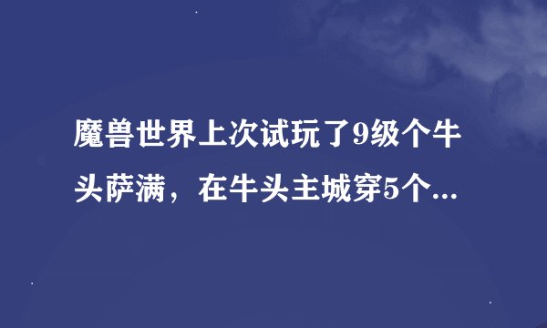 魔兽世界上次试玩了9级个牛头萨满，在牛头主城穿5个猎人传家宝，被一个血精灵女贼背着双蛋蛋刀，读了一