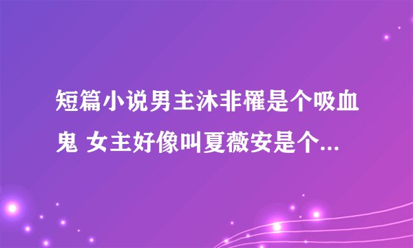 短篇小说男主沐非罹是个吸血鬼 女主好像叫夏薇安是个三流吸血鬼猎人 女主还有一个姐姐 求小说名字