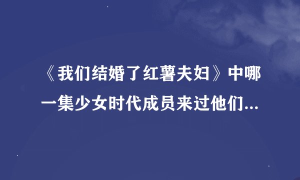 《我们结婚了红薯夫妇》中哪一集少女时代成员来过他们家？？？？？速度！速度！