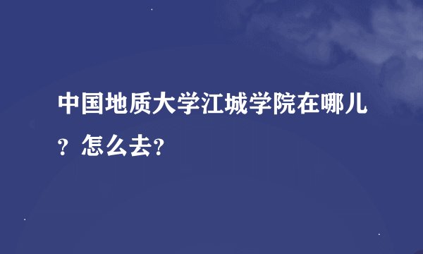 中国地质大学江城学院在哪儿？怎么去？