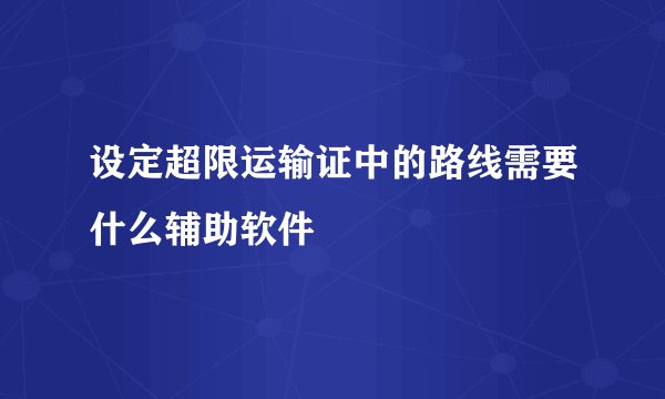 设定超限运输证中的路线需要什么辅助软件
