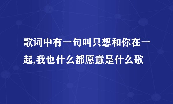 歌词中有一句叫只想和你在一起,我也什么都愿意是什么歌