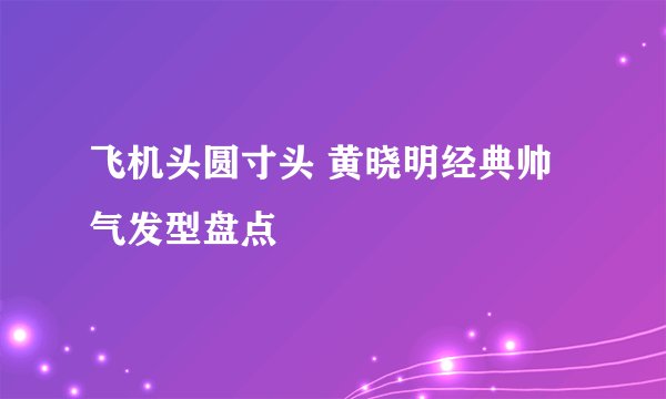 飞机头圆寸头 黄晓明经典帅气发型盘点