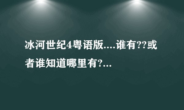冰河世纪4粤语版....谁有??或者谁知道哪里有????搞清啊急求啊啊啊啊