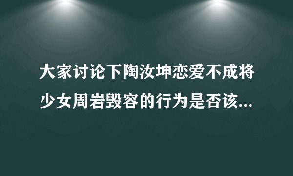 大家讨论下陶汝坤恋爱不成将少女周岩毁容的行为是否该判死刑？
