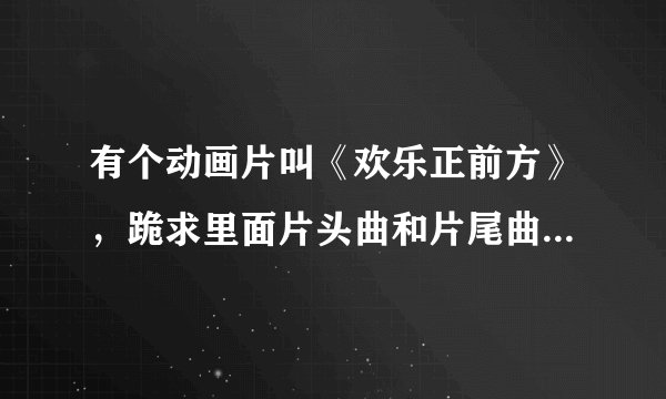有个动画片叫《欢乐正前方》，跪求里面片头曲和片尾曲的地址。