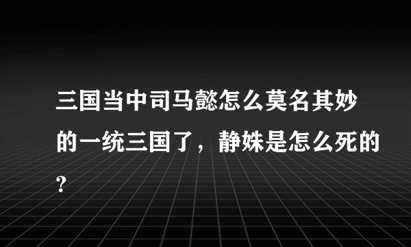 三国当中司马懿怎么莫名其妙的一统三国了，静姝是怎么死的？