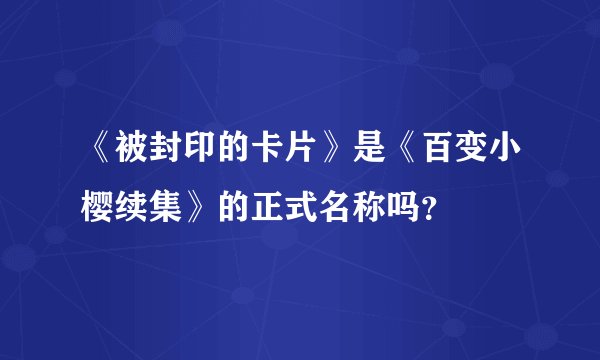 《被封印的卡片》是《百变小樱续集》的正式名称吗？