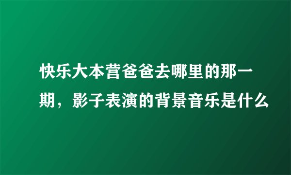 快乐大本营爸爸去哪里的那一期，影子表演的背景音乐是什么