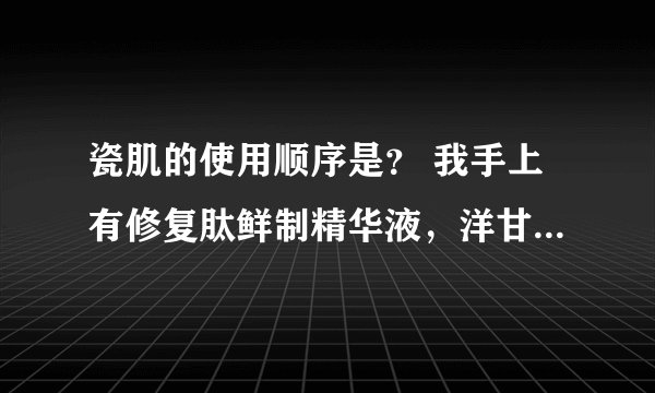 瓷肌的使用顺序是？ 我手上有修复肽鲜制精华液，洋甘菊舒敏修复原液，茶树油祛痘调理原液，玻尿酸