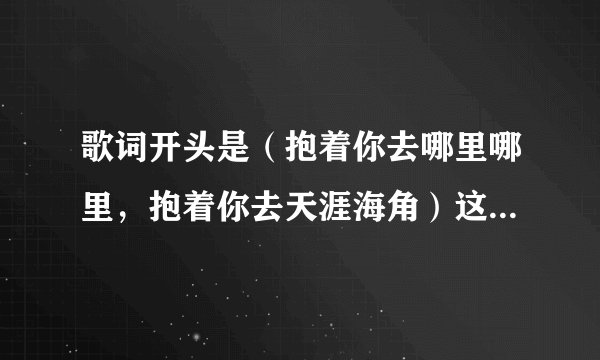 歌词开头是（抱着你去哪里哪里，抱着你去天涯海角）这首歌是什么？