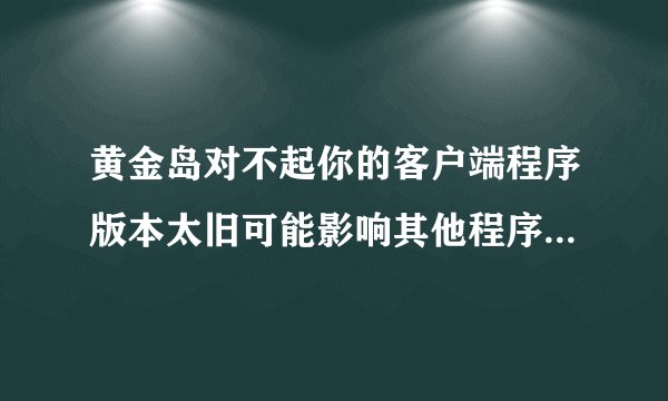 黄金岛对不起你的客户端程序版本太旧可能影响其他程序正常使用请更新到最新程这是什么意思？为什么都登
