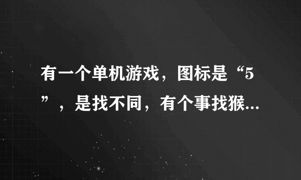 有一个单机游戏，图标是“5”，是找不同，有个事找猴子，请问是什么？给我传过来。QQ:438316682