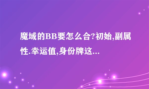 魔域的BB要怎么合?初始,副属性.幸运值,身份牌这些要先合哪个然后到哪个...