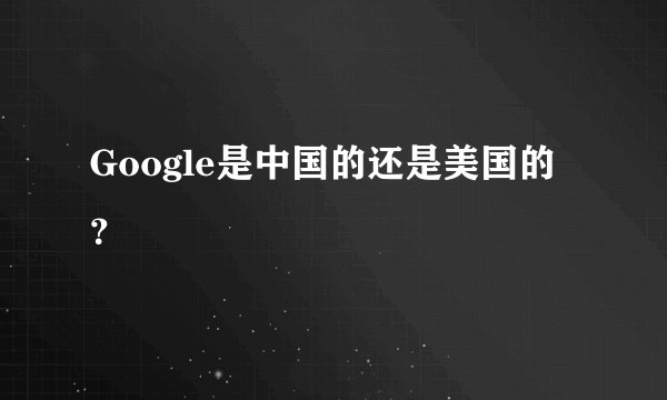 Google是中国的还是美国的？