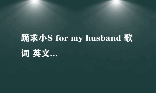 跪求小S for my husband 歌词 英文翻译 谢谢谢谢谢谢