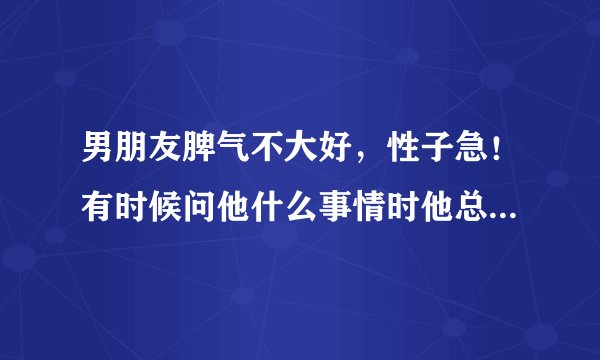 男朋友脾气不大好，性子急！有时候问他什么事情时他总是不赖烦，或者很烦躁的回答我。