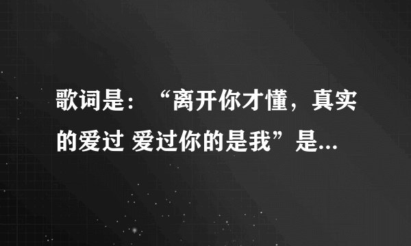 歌词是：“离开你才懂，真实的爱过 爱过你的是我”是什么歌，谁唱的。