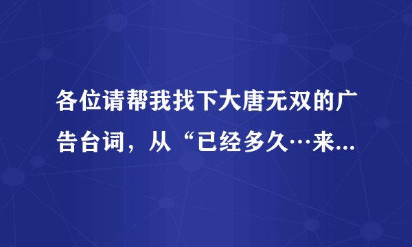 各位请帮我找下大唐无双的广告台词，从“已经多久…来，战个痛快”，还有天下3官网有个视频“…是你在...